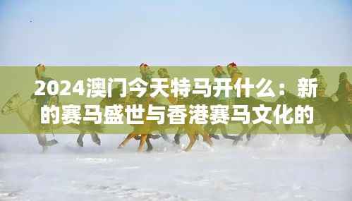 2024澳门今天特马开什么：新的赛马盛世与香港赛马文化的传承