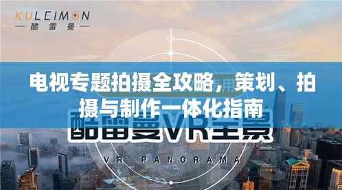 电视专题拍摄全攻略，策划、拍摄与制作一体化指南