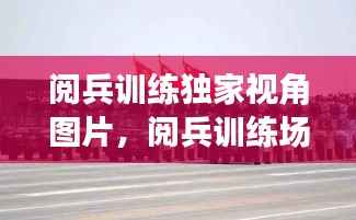 阅兵训练独家视角图片，阅兵训练场的视频 