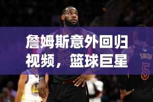 詹姆斯意外回归视频，篮球巨星震撼重现赛场