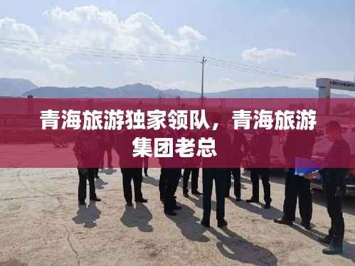 青海旅游独家领队，青海旅游集团老总 