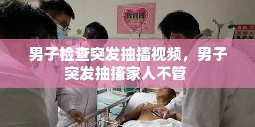 男子检查突发抽搐视频，男子突发抽搐家人不管 