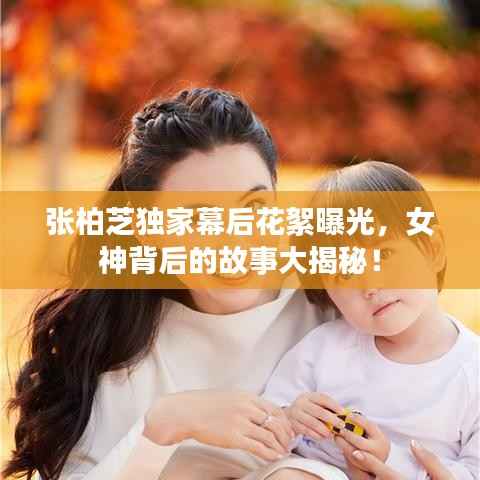 张柏芝独家幕后花絮曝光，女神背后的故事大揭秘！