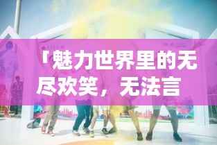 「魅力世界里的无尽欢笑，无法言喻的欢乐氛围」