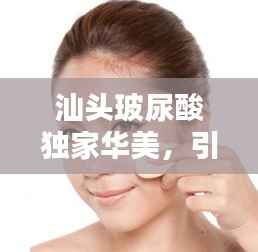 汕头玻尿酸独家华美，引领美容新风尚，专业塑造美丽传奇