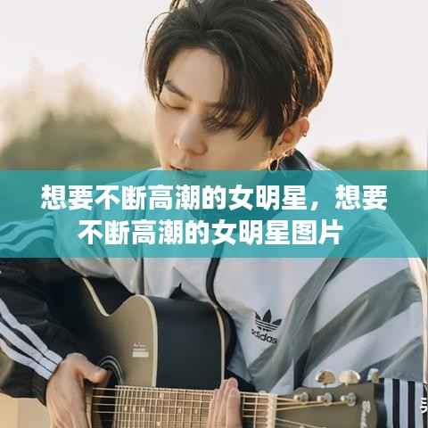 想要不断高潮的女明星，想要不断高潮的女明星图片 