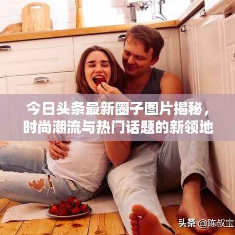 今日头条最新圈子图片揭秘，时尚潮流与热门话题的新领地探索
