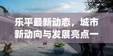 乐平最新动态，城市新动向与发展亮点一网打尽