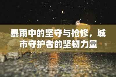 暴雨中的坚守与抢修，城市守护者的坚韧力量