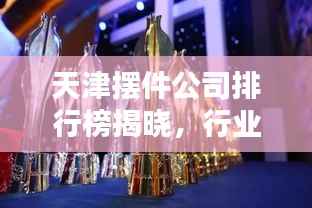 天津摆件公司排行榜揭晓，行业内最受欢迎的摆件公司TOP排名！