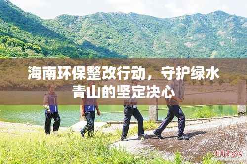 海南环保整改行动，守护绿水青山的坚定决心