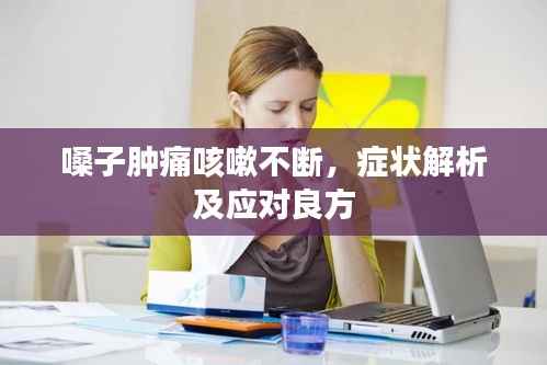 嗓子肿痛咳嗽不断，症状解析及应对良方