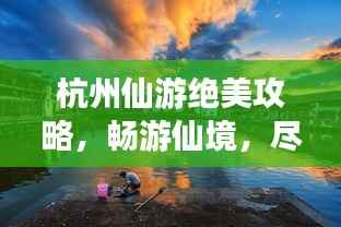 杭州仙游绝美攻略,畅游仙境,尽享奇幻之旅!