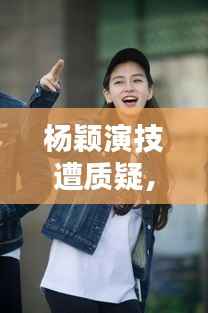 杨颖演技遭质疑，作品质量与演技的双重反思