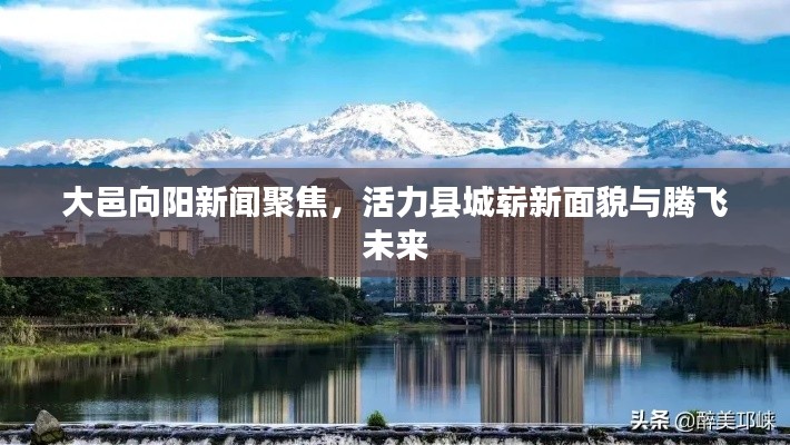 大邑向阳新闻聚焦，活力县城崭新面貌与腾飞未来