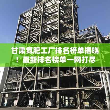 甘肃氮肥工厂排名榜单揭晓！最新排名榜单一网打尽