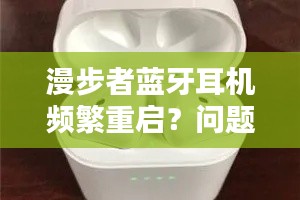 漫步者蓝牙耳机频繁重启？问题解析与实用解决方案！