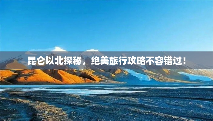 昆仑以北探秘，绝美旅行攻略不容错过！