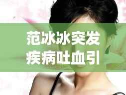 范冰冰突发疾病吐血引关注，明星健康亦需重视，健康无小事