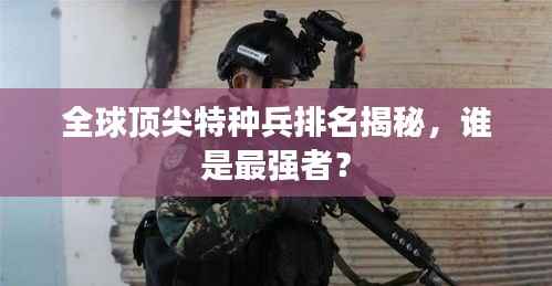 全球顶尖特种兵排名揭秘，谁是最强者？