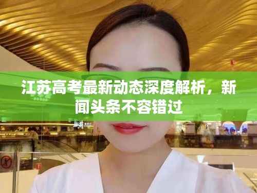 江苏高考最新动态深度解析，新闻头条不容错过