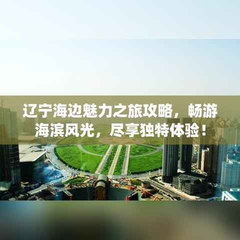 辽宁海边魅力之旅攻略，畅游海滨风光，尽享独特体验！
