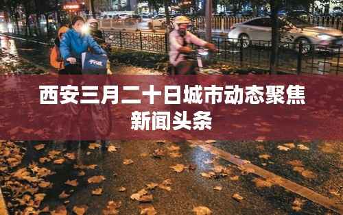 西安三月二十日城市动态聚焦新闻头条