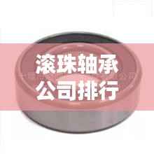 滚珠轴承公司排行榜及行业影响力解析