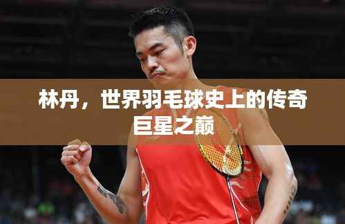 林丹,世界羽毛球史上的传奇巨星之巅