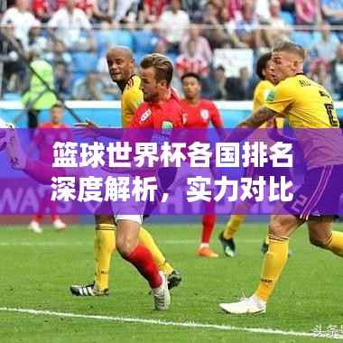 篮球世界杯各国排名深度解析，实力对比与预测分析